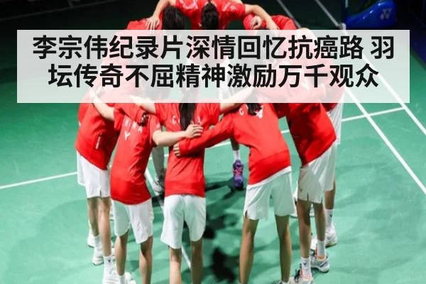 李宗伟纪录片深情回忆抗癌路 羽坛传奇不屈精神激励万千观众 - kaiyun