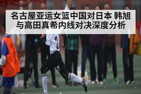 名古屋亚运女篮中国对日本 韩旭与高田真希内线对决深度分析 - kaiyun