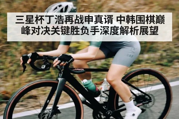三星杯丁浩再战申真谞 中韩围棋巅峰对决关键胜负手深度解析展望 - kaiyun