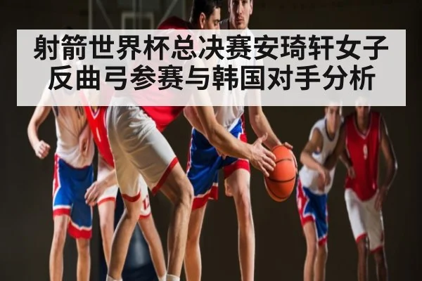 射箭世界杯总决赛安琦轩女子反曲弓参赛与韩国对手分析（kaiyun）