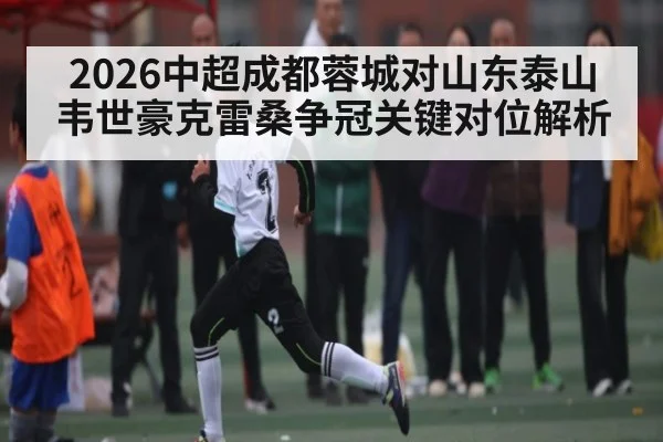 2026中超成都蓉城对山东泰山韦世豪克雷桑争冠关键对位解析 - kaiyun