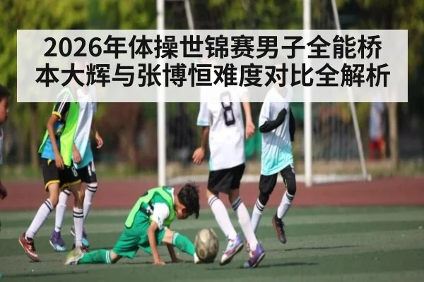 2026年体操世锦赛男子全能桥本大辉与张博恒难度对比全解析 - kaiyun